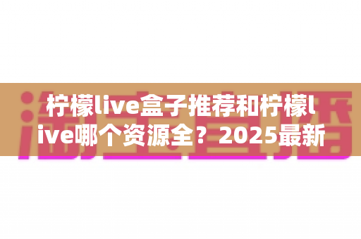 柠檬live盒子推荐和柠檬live哪个资源全?2025最新选购与对比全指南 柠檬live盒子推荐和柠檬live哪个资源全?2025最新选购与对比全指南