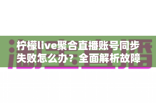 柠檬live聚合直播账号同步失败怎么办?全面解析故障原因与高效解决方法指南 柠檬live聚合直播账号同步失败怎么办?全面解析故障原因与高效解决方法指南