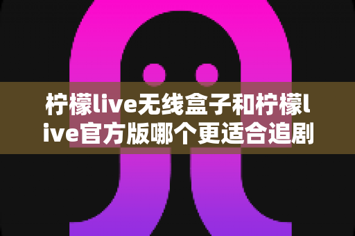 柠檬live无线盒子和柠檬live官方版哪个更适合追剧?深度对比分析帮你找到最佳选择 柠檬live无线盒子和柠檬live官方版哪个更适合追剧?深度对比分析帮你找到最佳选择