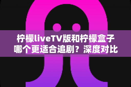柠檬liveTV版和柠檬盒子哪个更适合追剧？深度对比帮你找到大屏观影的最优解