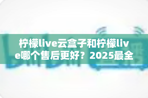 柠檬live云盒子和柠檬live哪个售后更好?2025最全售后对比评测指南 柠檬live云盒子和柠檬live哪个售后更好?2025最全售后对比评测指南