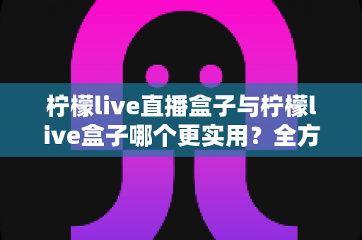 柠檬live直播盒子与柠檬live盒子哪个更实用?全方位深度对比帮你选对追播工具 柠檬live直播盒子与柠檬live盒子哪个更实用?全方位深度对比帮你选对追播工具