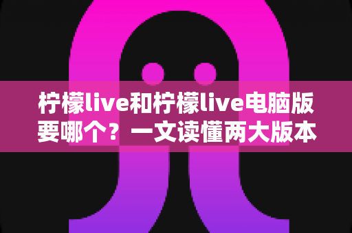 柠檬live和柠檬live电脑版要哪个？一文读懂两大版本差异，选对不纠结