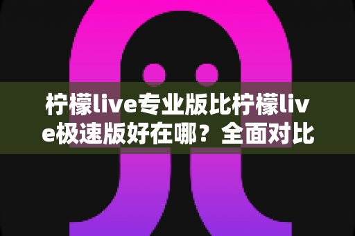 柠檬live专业版比柠檬live极速版好在哪？全面对比解析助你选对最适合的版本
