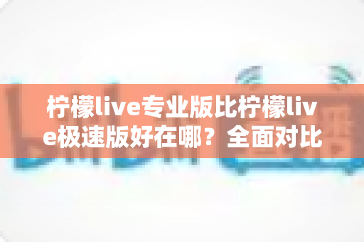 柠檬live专业版比柠檬live极速版好在哪？全面对比解析助你选对最适合的版本