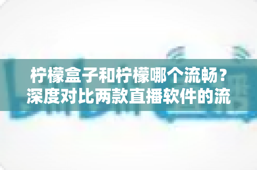 柠檬盒子和柠檬哪个流畅？深度对比两款直播软件的流畅度表现与选择指南