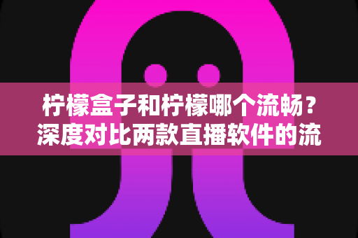 柠檬盒子和柠檬哪个流畅？深度对比两款直播软件的流畅度表现与选择指南