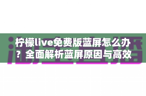 柠檬live免费版蓝屏怎么办？全面解析蓝屏原因与高效修复方案