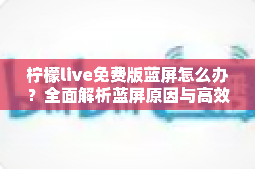 柠檬live免费版蓝屏怎么办？全面解析蓝屏原因与高效修复方案