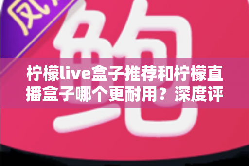 柠檬live盒子推荐和柠檬直播盒子哪个更耐用？深度评测帮你选出寿命更长、更值得入手的电视盒子