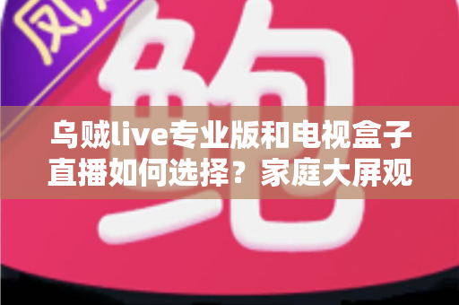 乌贼live专业版和电视盒子直播如何选择?家庭大屏观影方案深度评测指南 乌贼live专业版和电视盒子直播如何选择?家庭大屏观影方案深度评测指南