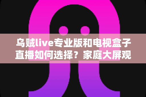 乌贼live专业版和电视盒子直播如何选择？家庭大屏观影方案深度评测指南