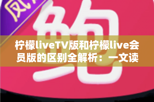柠檬liveTV版和柠檬live会员版的区别全解析：一文读懂两大版本，选对版本畅享高清大屏视听盛宴