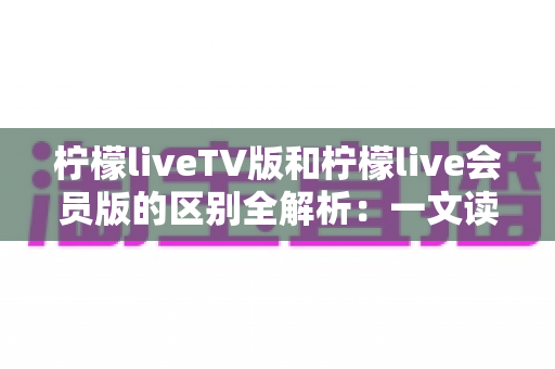 柠檬liveTV版和柠檬live会员版的区别全解析：一文读懂两大版本，选对版本畅享高清大屏视听盛宴