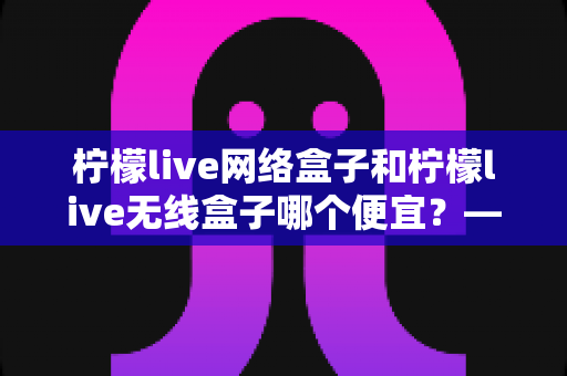 柠檬live网络盒子和柠檬live无线盒子哪个便宜？——价格对比与省钱选购全攻略