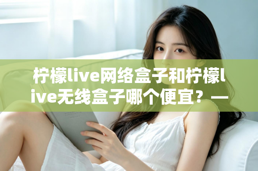 柠檬live网络盒子和柠檬live无线盒子哪个便宜？——价格对比与省钱选购全攻略