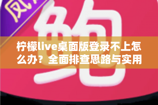 柠檬live桌面版登录不上怎么办？全面排查思路与实用解决方案一篇讲透