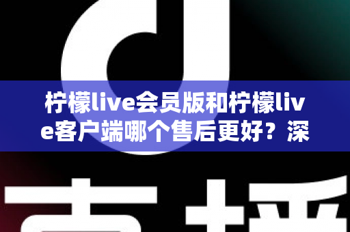 柠檬live会员版和柠檬live客户端哪个售后更好？深度对比分析助您轻松选择