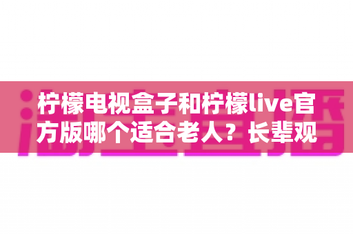 柠檬电视盒子和柠檬live官方版哪个适合老人？长辈观影最优方案全解析