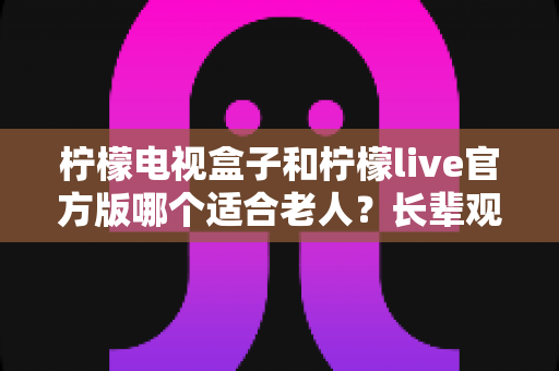 柠檬电视盒子和柠檬live官方版哪个适合老人？长辈观影最优方案全解析