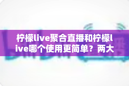柠檬live聚合直播和柠檬live哪个使用更简单？两大版本上手体验全面对比