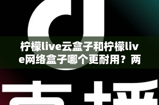 柠檬live云盒子和柠檬live网络盒子哪个更耐用?两款电视盒子使用寿命全面对比与选购攻略 柠檬live云盒子和柠檬live网络盒子哪个更耐用?两款电视盒子使用寿命全面对比与选购攻略