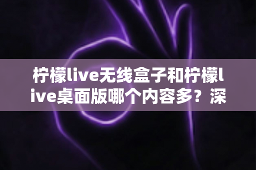 柠檬live无线盒子和柠檬live桌面版哪个内容多?深度对比全解析帮你选对版本 柠檬live无线盒子和柠檬live桌面版哪个内容多?深度对比全解析帮你选对版本