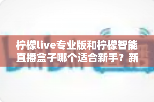 柠檬live专业版和柠檬智能直播盒子哪个适合新手?新手开播选购深度指南与避坑解析 柠檬live专业版和柠檬智能直播盒子哪个适合新手?新手开播选购深度指南与避坑解析