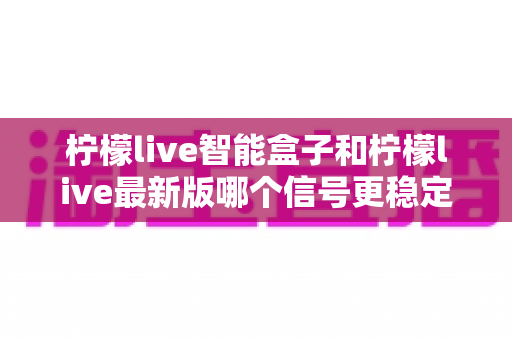 柠檬live智能盒子和柠檬live最新版哪个信号更稳定？一文看懂两大版本差异与选购指南