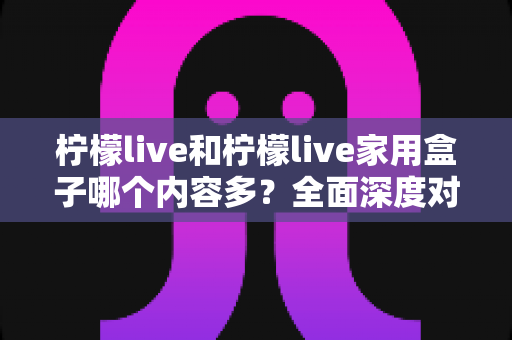 柠檬live和柠檬live家用盒子哪个内容多?全面深度对比解析,助你选出内容更丰富的观看方案 柠檬live和柠檬live家用盒子哪个内容多?全面深度对比解析,助你选出内容更丰富的观看方案