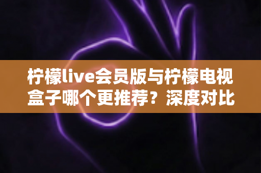 柠檬live会员版与柠檬电视盒子哪个更推荐?深度对比测评帮你选对不踩坑 柠檬live会员版与柠檬电视盒子哪个更推荐?深度对比测评帮你选对不踩坑