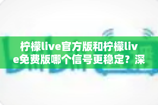 柠檬live官方版和柠檬live免费版哪个信号更稳定?深度对比解析与实用优化指南 柠檬live官方版和柠檬live免费版哪个信号更稳定?深度对比解析与实用优化指南