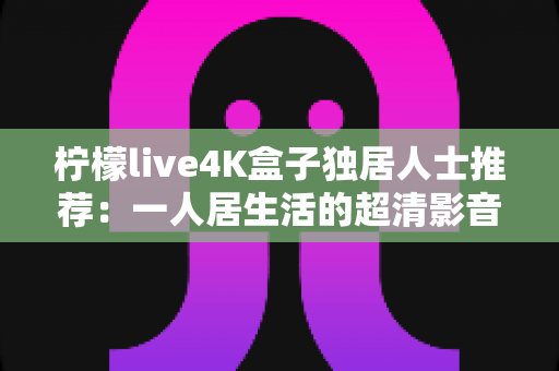 柠檬live4K盒子独居人士推荐：一人居生活的超清影音陪伴首选