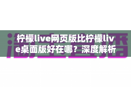 柠檬live网页版比柠檬live桌面版好在哪?深度解析网页版的六大核心优势 柠檬live网页版比柠檬live桌面版好在哪?深度解析网页版的六大核心优势