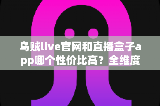 乌贼live官网和直播盒子app哪个性价比高？全维度深度对比评测，帮你选出最划算的直播观看方案