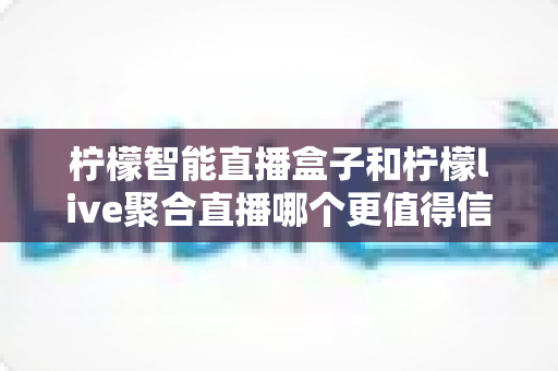 柠檬智能直播盒子和柠檬live聚合直播哪个更值得信赖？深度对比评测与选购避坑指南