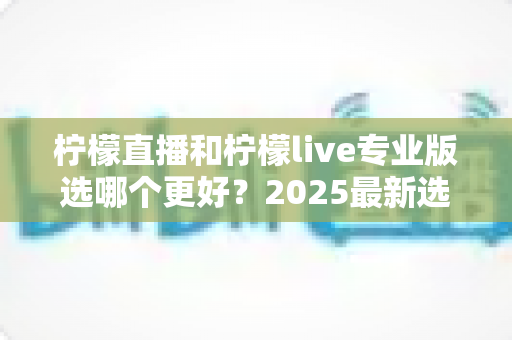 柠檬直播和柠檬live专业版选哪个更好?2025最新选择指南全面解析 柠檬直播和柠檬live专业版选哪个更好?2025最新选择指南全面解析