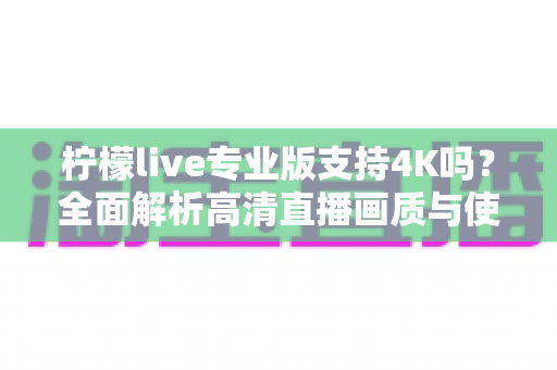 柠檬live专业版支持4K吗?全面解析高清直播画质与使用指南 柠檬live专业版支持4K吗?全面解析高清直播画质与使用指南