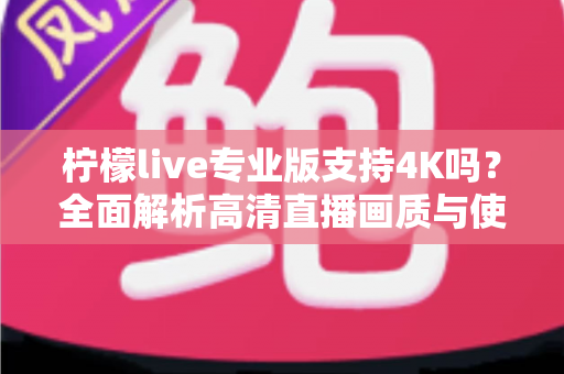 柠檬live专业版支持4K吗?全面解析高清直播画质与使用指南 柠檬live专业版支持4K吗?全面解析高清直播画质与使用指南