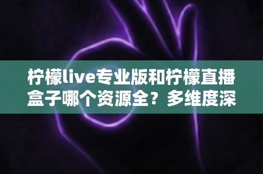 柠檬live专业版和柠檬直播盒子哪个资源全?多维度深度对比,帮你一次选对不踩坑 柠檬live专业版和柠檬直播盒子哪个资源全?多维度深度对比,帮你一次选对不踩坑