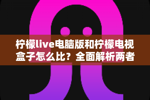 柠檬live电脑版和柠檬电视盒子怎么比?全面解析两者差异,帮你轻松选出最适合的那一款 柠檬live电脑版和柠檬电视盒子怎么比?全面解析两者差异,帮你轻松选出最适合的那一款