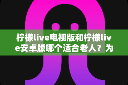 柠檬live电视版和柠檬live安卓版哪个适合老人?为父母选对版本的全攻略 柠檬live电视版和柠檬live安卓版哪个适合老人?为父母选对版本的全攻略