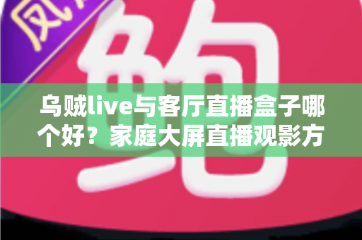 乌贼live与客厅直播盒子哪个好？家庭大屏直播观影方案全面对比与选购指南