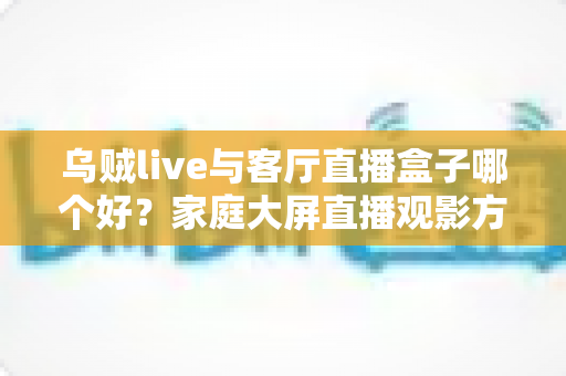 乌贼live与客厅直播盒子哪个好？家庭大屏直播观影方案全面对比与选购指南