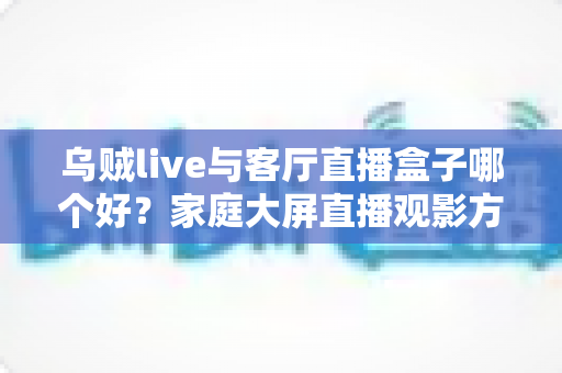乌贼live与客厅直播盒子哪个好？家庭大屏直播观影方案全面对比与选购指南