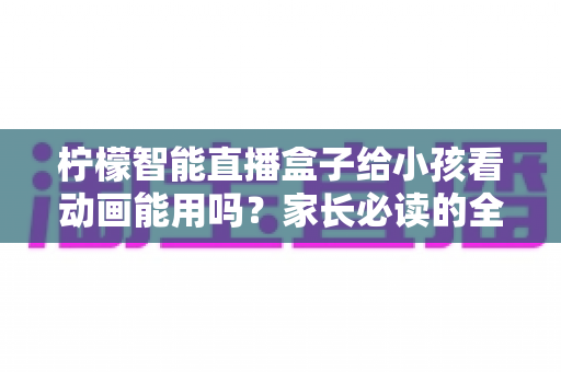 柠檬智能直播盒子给小孩看动画能用吗?家长必读的全面解析与安全使用指南 柠檬智能直播盒子给小孩看动画能用吗?家长必读的全面解析与安全使用指南