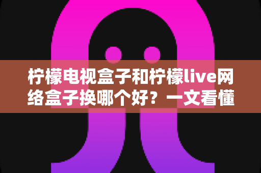 柠檬电视盒子和柠檬live网络盒子换哪个好？一文看懂两大热门盒子选购全攻略
