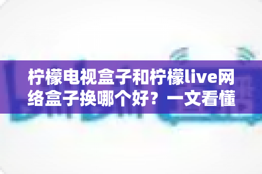 柠檬电视盒子和柠檬live网络盒子换哪个好？一文看懂两大热门盒子选购全攻略