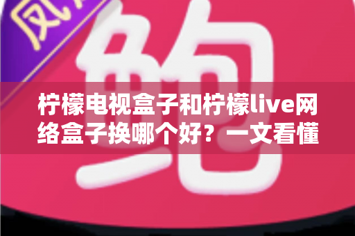 柠檬电视盒子和柠檬live网络盒子换哪个好？一文看懂两大热门盒子选购全攻略
