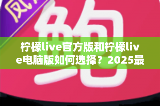 柠檬live官方版和柠檬live电脑版如何选择?2025最新全面对比指南与使用建议 柠檬live官方版和柠檬live电脑版如何选择?2025最新全面对比指南与使用建议